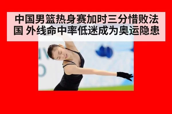 中国男篮热身赛加时三分惜败法国 外线命中率低迷成为奥运隐患