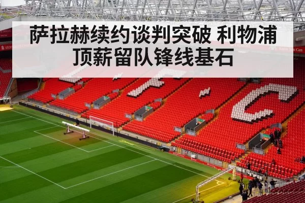 萨拉赫续约谈判突破 利物浦顶薪留队锋线基石