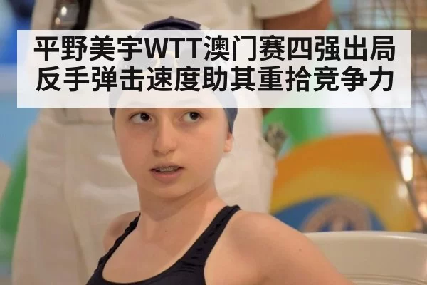 平野美宇WTT澳门赛四强出局 反手弹击速度助其重拾竞争力