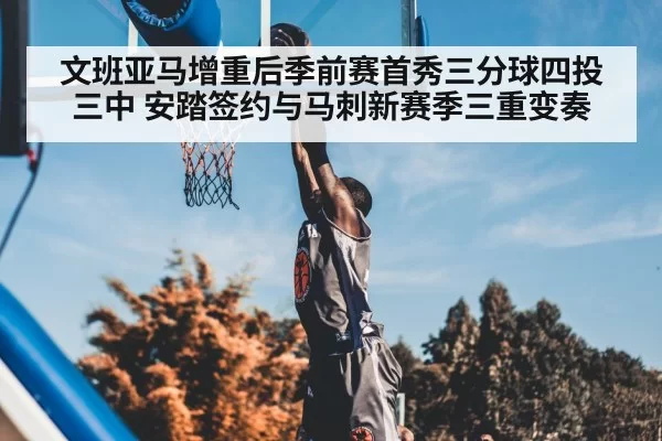 文班亚马增重后季前赛首秀三分球四投三中 安踏签约与马刺新赛季三重变奏